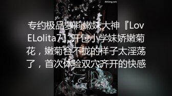 专约极品萝莉嫩妹大神『LovELolita7』开包小学妹娇嫩菊花，嫩菊合不拢的样子太淫荡了，首次体验双穴齐开的快感