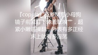 『copula』反差M系小母狗镜子前紧盯下体羞耻埃艹，超紧小嫩逼操翻，外表有多正经床上就有多淫荡