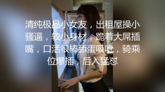 清纯极品小女友，出租屋操小骚逼，较小身材，跪着大屌插嘴，口活很棒舔蛋吸吮，骑乘位爆插，后入猛怼