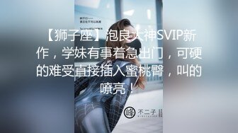 【狮子座】泡良大神SVIP新作，学妹有事着急出门，可硬的难受直接插入蜜桃臀，叫的嘹亮！