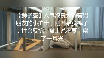 【狮子座】人气泡良大神有男朋友的小护士，刚开始脱裤子，拼命反抗，嘴上说不要，扇了一耳光