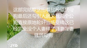 这部完结瞧这扭着屁股骚屄母狗最后还勾引人就欠找几个公狗直接原地轮奸当场受精这已经完全没个人妻样了骚妻淫妻骚屄母狗