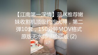 【江南第一深情】蓝JK推荐嫩妹收割机顶级约炮大神，第二弹10套，150分钟MOV格式原版无水印，珍藏版 (2)