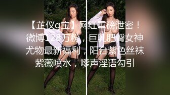 【芷仪g宝】网红重磅泄密！微博128万粉，巨乳肥臀女神尤物最新福利，阳台紫色丝袜紫薇喷水，嗲声淫语勾引