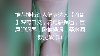 推荐推特红人健身达人【谚哥】深蹲口交，骑电驴操逼，巨屌弹钢琴，卧推操逼，圣水调教男奴 (1)