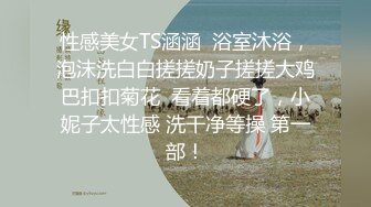 性感美女TS涵涵  浴室沐浴，泡沫洗白白搓搓奶子搓搓大鸡巴扣扣菊花  看着都硬了，小妮子太性感 洗干净等操 第一部！