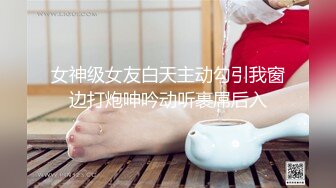 女神级女友白天主动勾引我窗边打炮呻吟动听裹屌后入