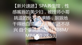 【新片速遞】SPA养生馆，性感嘴唇的美少妇，被技师小哥挑逗的受不了 求插，狠狠地干得她白浆溢出，居然还不尽兴 自个拿跳蛋自慰[1308M/MP4/01:28:59]