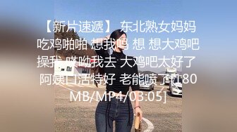 【新片速遞】 东北熟女妈妈吃鸡啪啪 想我吗 想 想大鸡吧操我 哎呦我去 大鸡吧太好了 阿姨口活特好 老能喷了[180MB/MP4/03:05]