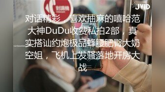 对话精彩，喜欢抽麻的嘻哈范大神DuDu收费私拍2部，真实搭讪约炮极品蜂腰肥臀大奶空姐，飞机上发骚落地开房大战