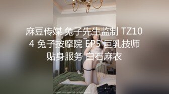 麻豆传媒 兔子先生监制 TZ104 兔子按摩院 EP5 巨乳技师贴身服务 白石麻衣