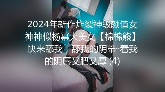 2024年新作炸裂神级颜值女神神似杨幂大美女【棉棉熊】快来舔我，舔我的阴蒂··看我的阴唇又肥又厚 (4)