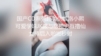 国产CD系列超美伪娘洛小熙可爱学妹JK服与眼镜男互撸仙女棒后入啪啪秒射