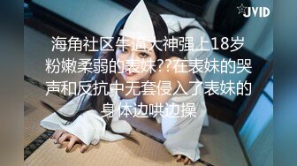 海角社区牛逼大神强上18岁粉嫩柔弱的表妹??在表妹的哭声和反抗中无套侵入了表妹的身体边哄边操