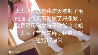 大表姐：这是我昨天被剃了毛的逼，今天不喝尿了只撒尿，我是骚母狗臭婊子贱货哈哈哈，太大了艹起来疼，我最多就碰到17厘米