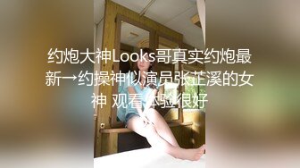 约炮大神Looks哥真实约炮最新→约操神似演员张芷溪的女神 观看体验很好