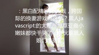 ：黑白配精彩4P大战，跨国际的换妻游戏吗这是？黑人javascript:的大粗屌爆草亚裔小嫩妹都快干哭了，小伙草黑人娘们也挺猛