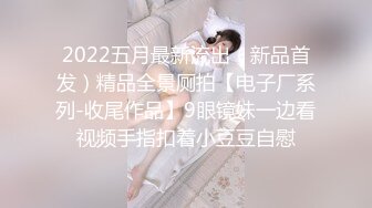 2022五月最新流出（新品首发）精品全景厕拍【电子厂系列-收尾作品】9眼镜妹一边看视频手指扣着小豆豆自慰