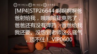 [MP4]STP26644 啊啊啊啊爸爸射给我，哦哦哦我爽死了，爸爸还有没有弹药，爸爸给我我还要。没想到老师这么骚气，顶不住！ VIP0600