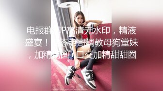 电报群VIP高清无水印，精液盛宴！变态老哥调教母狗堂妹，加精汤圆+口交加精甜甜圈