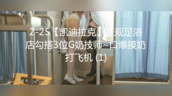 2-25【凯迪拉克】正规足浴店勾搭3位G奶技师~口爆摸奶打飞机 (1)