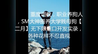 ⚫️⚫️重度调教，职业养狗人，SM大神圈养大学贱母狗【二月】无下限重口开发实录，各种花样不忍直视