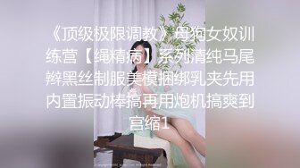 《顶级极限调教》母狗女奴训练营【绳精病】系列清纯马尾辫黑丝制服美模捆绑乳夹先用内置振动棒搞再用炮机搞爽到宫缩1