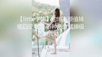 【little学妹】约炮高颜值妹纸口交啪啪 各种角度猛操极品嫩穴特写