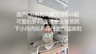 国产CD系列伪娘元子Cos超可爱的萝莉娘 被金主爸爸脱下小内内玩弄鸡巴激烈猛操到高潮