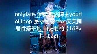 onlyfans 99年情侣博主yourloliipop 身材气质max 天天同居性爱干炮 口交啪啪【168v】 (122)