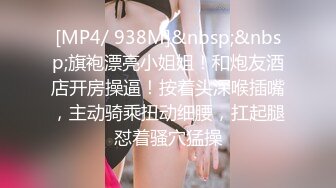 [MP4/ 938M]&nbsp;&nbsp;旗袍漂亮小姐姐！和炮友酒店开房操逼！按着头深喉插嘴，主动骑乘扭动细腰，扛起腿怼着骚穴猛操