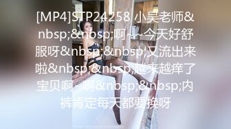 [MP4]STP24258 小吴老师&nbsp;&nbsp;啊~~今天好舒服呀&nbsp;&nbsp;又流出来啦&nbsp;&nbsp;越来越痒了宝贝啊~啊&nbsp;&nbsp;内裤肯定每天都要换呀