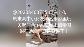 @20208463735 用户上传：周末高中小女友闺蜜来家里玩，关起门两个人在屋里初学习，射在她嘴里真是爽呆了！