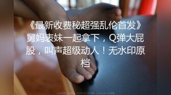 《最新收费秘超强乱伦首发》舅妈表妹一起拿下，Q弹大屁股，叫声超级动人！无水印原档