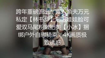 跨年重磅流出，素人渔夫万元私定【林书辞】制服娃娃脸可爱双马尾粉嫩肥美【小冰】捆绑户外自慰骑乘，4K画质极致诱惑