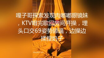 嘎子哥探索发现肉嘟嘟眼镜妹，KTV唱完歌回房间开操，埋头口交69姿势舔逼，边操边揉捏奶子