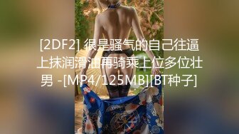 [2DF2] 很是骚气的自己往逼上抹润滑油再骑乘上位多位壮男 -[MP4/125MB][BT种子]