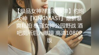 【极品女神??重磅核弹】约炮大神『KINGMAST』最新暴爽私拍 极骚女神公园野战 酒吧厕所后入爆操 高清1080P版