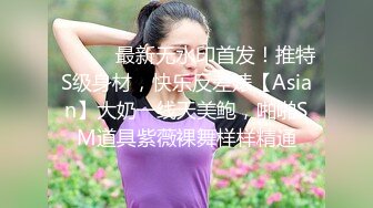 ⚫️⚫️最新无水印首发！推特S级身材，快乐反差婊【Asian】大奶一线天美鲍，啪啪SM道具紫薇裸舞样样精通