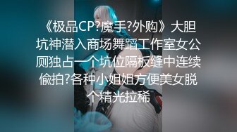 《极品CP?魔手?外购》大胆坑神潜入商场舞蹈工作室女公厕独占一个坑位隔板缝中连续偸拍?各种小姐姐方便美女脱个精光拉稀