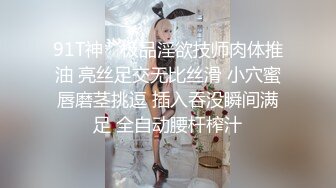 91T神✨ 极品淫欲技师肉体推油 亮丝足交无比丝滑 小穴蜜唇磨茎挑逗 插入吞没瞬间满足 全自动腰杆榨汁