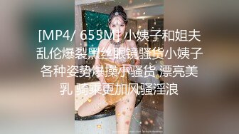 [MP4/ 655M] 小姨子和姐夫乱伦爆裂黑丝眼镜骚货小姨子各种姿势爆操小骚货 漂亮美乳 骑乘更加风骚淫浪