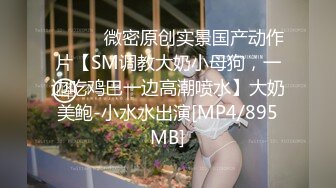 ⚫️⚫️微密原创实景国产动作片【SM调教大奶小母狗，一边吃鸡巴一边高潮喷水】大奶美鲍-小水水出演[MP4/895MB]