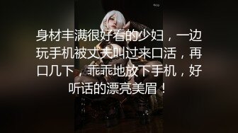 身材丰满很好看的少妇，一边玩手机被丈夫叫过来口活，再口几下，乖乖地放下手机，好听话的漂亮美眉！