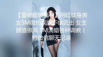 【重磅超级福利】网红纹身美女SM微拍视频不慎流出 女主颜值很高 SM滴蜡各种调教（付微信聊天记录