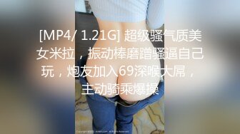 [MP4/ 1.21G] 超级骚气质美女米拉，振动棒磨蹭骚逼自己玩，炮友加入69深喉大屌，主动骑乘爆操