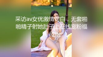 采访av女优激情对白，无套啪啪精子射她肚子上在线宠粉福利 欣怡