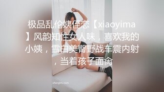 极品乱伦姨侄恋【xiaoyima】风韵知性女人味，喜欢我的小姨，雪白美臀野战车震内射，当着孩子面肏