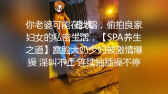 你老婆可能在找鸭，偷拍良家妇女的私密生活，【SPA养生之道】露脸大奶少妇被激情爆操 淫叫不止 连续抽插操不停