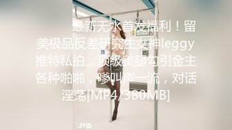 ⚫️⚫️最新无水首发福利！留美极品反差研究生女神leggy推特私拍，顶级美腿勾引金主各种啪啪，嗲叫声一流，对话淫荡[MP4/380MB]